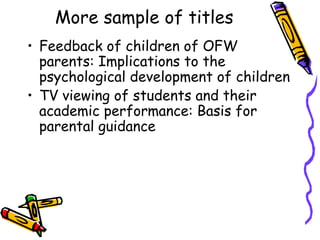 More sample of titles
• Feedback of children of OFW
parents: Implications to the
psychological development of children
• TV viewing of students and their
academic performance: Basis for
parental guidance
 