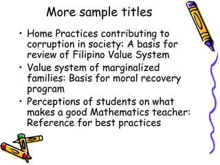 More sample titles
• Home Practices contributing to
corruption in society: A basis for
review of Filipino Value System
• Value system of marginalized
families: Basis for moral recovery
program
• Perceptions of students on what
makes a good Mathematics teacher:
Reference for best practices
 