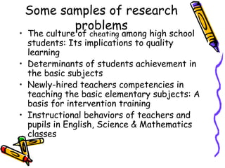 Some samples of research
problems
• The culture of cheating among high school
students: Its implications to quality
learning
• Determinants of students achievement in
the basic subjects
• Newly-hired teachers competencies in
teaching the basic elementary subjects: A
basis for intervention training
• Instructional behaviors of teachers and
pupils in English, Science & Mathematics
classes
 