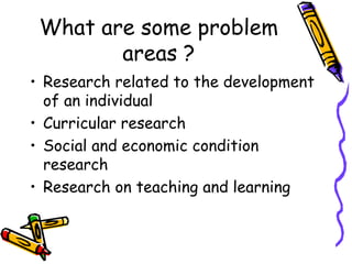 What are some problem
areas ?
• Research related to the development
of an individual
• Curricular research
• Social and economic condition
research
• Research on teaching and learning
 