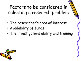 Factors to be considered in
selecting a research problem
• The researcher’s area of interest
• Availability of funds
• The investigator’s ability and training
 