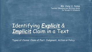 Ms. Jeny U. Sonio
Teacher (Reading and Writing Skills
for Grade 11 Students
Types of Claims: Claim of Fact, Judgment, Action or Policy
Identifying Explicit &
Implicit Claim in a Text
 