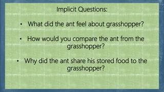 Implicit Questions:
• What did the ant feel about grasshopper?
• How would you compare the ant from the
grasshopper?
• Why did the ant share his stored food to the
grasshopper?
 