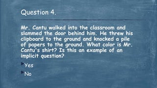 Mr. Cantu walked into the classroom and
slammed the door behind him. He threw his
clipboard to the ground and knocked a pile
of papers to the ground. What color is Mr.
Cantu's shirt? Is this an example of an
implicit question?
Yes
No
Question 4.
 