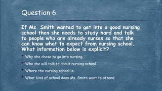 If Ms. Smith wanted to get into a good nursing
school then she needs to study hard and talk
to people who are already nurses so that she
can know what to expect from nursing school.
What information below is explicit?
 Why she chose to go into nursing.
 Who she will talk to about nursing school.
 Where the nursing school is.
 What kind of school does Ms. Smith want to attend.
Question 6.
 
