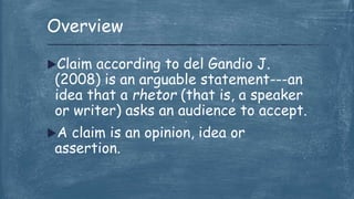 Claim according to del Gandio J.
(2008) is an arguable statement---an
idea that a rhetor (that is, a speaker
or writer) asks an audience to accept.
A claim is an opinion, idea or
assertion.
Overview
 