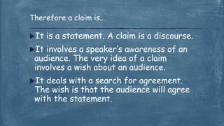 It is a statement. A claim is a discourse.
It involves a speaker’s awareness of an
audience. The very idea of a claim
involves a wish about an audience.
It deals with a search for agreement.
The wish is that the audience will agree
with the statement.
Therefore a claim is…
 