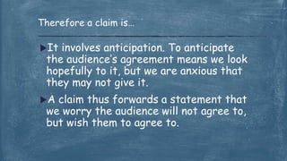 It involves anticipation. To anticipate
the audience’s agreement means we look
hopefully to it, but we are anxious that
they may not give it.
A claim thus forwards a statement that
we worry the audience will not agree to,
but wish them to agree to.
Therefore a claim is…
 