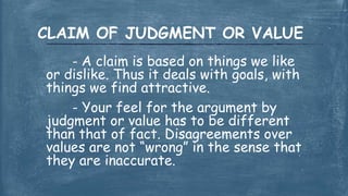 - A claim is based on things we like
or dislike. Thus it deals with goals, with
things we find attractive.
- Your feel for the argument by
judgment or value has to be different
than that of fact. Disagreements over
values are not “wrong” in the sense that
they are inaccurate.
CLAIM OF JUDGMENT OR VALUE
 