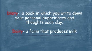 Diary- a book in which you write down
your personal experiences and
thoughts each day.
Dairy- a farm that produces milk
 