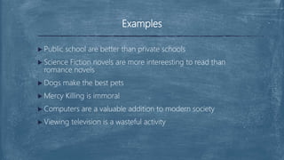 Examples
 Public school are better than private schools
 Science Fiction novels are more intereesting to read than
romance novels
 Dogs make the best pets
 Mercy Killing is immoral
 Computers are a valuable addition to modern society
 Viewing television is a wasteful activity
 