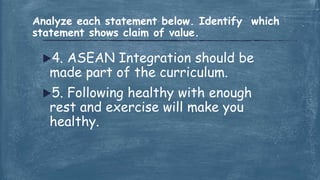 4. ASEAN Integration should be
made part of the curriculum.
5. Following healthy with enough
rest and exercise will make you
healthy.
Analyze each statement below. Identify which
statement shows claim of value.
 