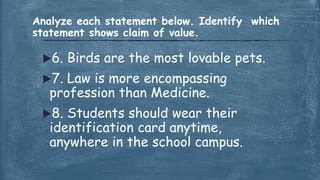 6. Birds are the most lovable pets.
7. Law is more encompassing
profession than Medicine.
8. Students should wear their
identification card anytime,
anywhere in the school campus.
Analyze each statement below. Identify which
statement shows claim of value.
 