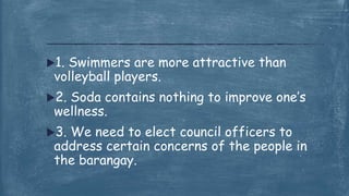 1. Swimmers are more attractive than
volleyball players.
2. Soda contains nothing to improve one’s
wellness.
3. We need to elect council officers to
address certain concerns of the people in
the barangay.
 