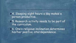 4. Sleeping eight hours a day makes a
person productive.
5. Research activity needs to be part of
the curriculum.
6. One’s religious inclination determines
his/her positive interdependence.
 