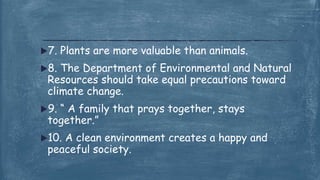 7. Plants are more valuable than animals.
8. The Department of Environmental and Natural
Resources should take equal precautions toward
climate change.
9. “ A family that prays together, stays
together.”
10. A clean environment creates a happy and
peaceful society.
 