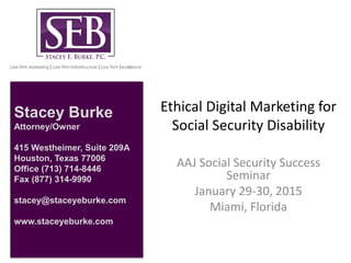Ethical Digital Marketing for
Social Security Disability
AAJ Social Security Success
Seminar
January 29-30, 2015
Miami, Florida
Stacey Burke
Attorney/Owner
415 Westheimer, Suite 209A
Houston, Texas 77006
Office (713) 714-8446
Fax (877) 314-9990
stacey@staceyeburke.com
www.staceyeburke.com
 