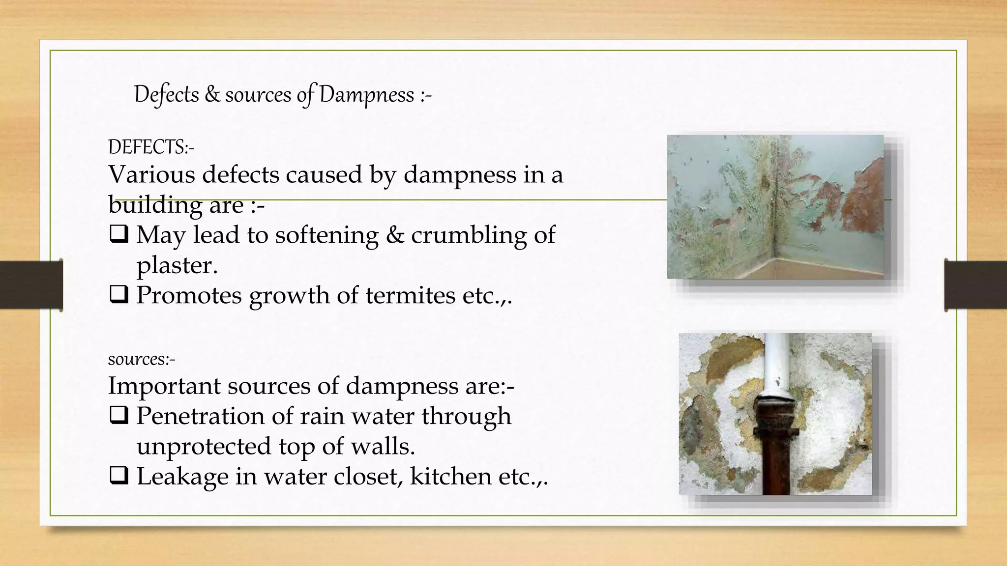 Defects & sources of Dampness :-
DEFECTS:-
Various defects caused by dampness in a
building are :-
 May lead to softening & crumbling of
plaster.
 Promotes growth of termites etc.,.
sources:-
Important sources of dampness are:-
 Penetration of rain water through
unprotected top of walls.
 Leakage in water closet, kitchen etc.,.
 