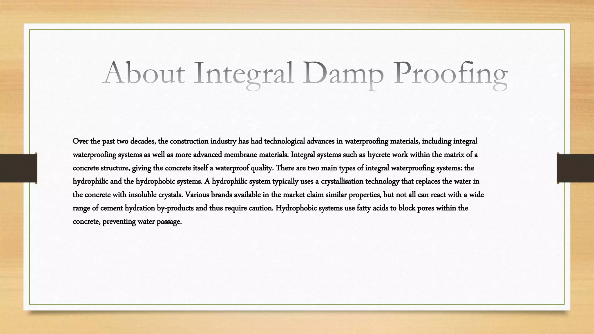 Over the past two decades, the construction industry has had technological advances in waterproofing materials, including integral
waterproofing systems as well as more advanced membrane materials. Integral systems such as hycrete work within the matrix of a
concrete structure, giving the concrete itself a waterproof quality. There are two main types of integral waterproofing systems: the
hydrophilic and the hydrophobic systems. A hydrophilic system typically uses a crystallisation technology that replaces the water in
the concrete with insoluble crystals. Various brands available in the market claim similar properties, but not all can react with a wide
range of cement hydration by-products and thus require caution. Hydrophobic systems use fatty acids to block pores within the
concrete, preventing water passage.
 