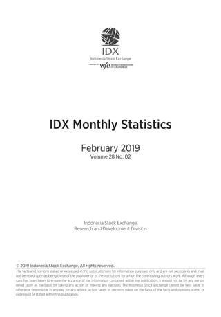 © 2019 Indonesia Stock Exchange. All rights reserved.
The facts and opinions stated or expressed in this publication are for information purposes only and are not necessarily and must
not be relied upon as being those of the publisher or of the institutions for which the contributing authors work. Although every
care has been taken to ensure the accuracy of the information contained within the publication, it should not be by any person
relied upon as the basis for taking any action or making any decision. The Indonesia Stock Exchange cannot be held liable or
otherwise responsible in anyway for any advice, action taken or decision made on the basis of the facts and opinions stated or
expressed or stated within this publication.
IDX Monthly Statistics
February 2019
Volume 28 No. 02
Indonesia Stock Exchange
Research and Development Division
 