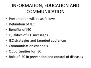 INFORMATION, EDUCATION AND
COMMUNICATION
• Presentation will be as follows:
• Defination of IEC
• Benefits of IEC
• Qualities of IEC messages
• IEC strategies and targeted audiences
• Communication channels
• Opportunities for IEC
• Role of IEC in prevention and control of diseases
 