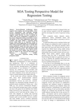 SOA Testing Perspective Model for
Regression Testing
#,1
Prachet Bhuyan, #,2
Abhishek Kumar and 3,4
D. P. Mohapatra
#
School of Computer Engineering, KIIT University, Bhubaneswar, Odisha, India
1
pbhuyanfcs@kiit.ac.in, 2
abhikumar695@gmail.com
3
Department of Computer Science and Engineering, NIT Rourkela, Odisha, India
4
durga@nitrkl.ac.in
Abstract— Service-Oriented Architecture (SOA)
supports loose-coupling and interoperability, where
services communicate with each-other through
message exchanging protocol and interfaces. SOA
supports vendor diversity. In order to full-fill the
vendor need, service composition is considered as a
key process. Regression testing is inevitable to assure
the quality of SOA based applications during their
evolution. This paper defines a regression testing
process which helps us in regression testing of
complex SOA based applications. We also propose an
SOA testing perspective model. Here we divide SOA
testing perspective model into three parts: Service
developer perspective, Service tester perspective and
Service provider perspective. The Proposed model
also focuses on service validity when the service is
going to register in the Universal Description and
Discovery Integration (UDDI).
Index Terms--SOA, regression testing, testing
perspective model
I. INTRODUCTION
OA supports service composition and service
dynamic reconfiguration to ensure reusability
and productivity. SOA is a collection of
independent services that are loosely coupled and
can be controlled through policies. SOA supports
transformation of our enterprise IT architecture.
Services are created by service providers and
utilize by service consumers. Two or more services
can make composite service and web services to
create a common platform that enables SOA [4].
In the recent year software industries shifting
their focus from product-oriented software
development to service-oriented software
development. Services are used over network.
Messages are transmitted through interfaces in a
platform neutral, standardized format, most often
XML [1]. Two services communicate through a
pair of directional message queue where a message
can stay in the queue for an indefinite time before
being received by the destination. Every service
maintains a set of local state and the change of a
local state depends on sending and receiving
messages to and from message queues [3]. To meet
business goals several possible services combine
and form another service evolution dimension
where changes may not occur at a service level, but
service composition structure is changed where one
or more services entered or left the composition
and this encourages the need of regression testing
[2].
SOA composite nature, dynamic nature,
collaborative nature, distributed nature and
heterogeneous nature makes it necessary to test its
application.
A model describing service interfaces before and
after changes are compared in order to analyze the
system evolution. The model also identifies which
tests need to be rerun and where the new tests are
required [5]. Model based testing enable testing
process at higher abstraction levels and there is a
relationship between model element and test cases.
Model based testing support certain testing
activities when the code is unavailable. Model
based testing also helps us to generate test cases. It
is easy to identify the modified model parts and
thus it becomes easy to select test cases if test cases
traverse modified model parts [6].
To the best of our knowledge there is no any
testing perspective model provided for SOA based
applications. In this paper we propose a testing
perspective model and provide a regression testing
process which help us to test complex SOA based
application.
II. RELATED WORK
SOA is dynamic in nature. In composite service
during execution if the component fails then it can
be dynamically replaced. Tsai et al. [5] introduced
a web service group testing technique for testing a
composite service and focused on collaborative
verification and validation instead of traditional
independent verification and validation. Khan and
Heckel proposed a methodology for model based
regression testing of web services before and after
changes are compared and specified the external
visible behavior and data flow of the services [7].
Athira and Samuel used an activity diagram to
identify the differences between the original model
and modified model and generated activity path for
test cases [8]. Mei et al. [14] introduced late-change
in terms of change in implementation of the
S
2013 Nirma University International Conference on Engineering (NUiCONE)
978-1-4799-0727-4/13/$31.00 ©2013 IEEE
 