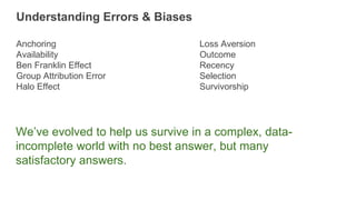 Anchoring
Availability
Ben Franklin Effect
Group Attribution Error
Halo Effect
Understanding Errors & Biases
Loss Aversion
Outcome
Recency
Selection
Survivorship
We’ve evolved to help us survive in a complex, data-
incomplete world with no best answer, but many
satisfactory answers.
 