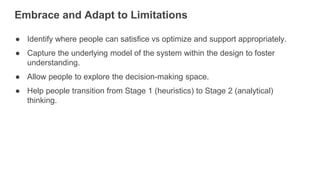 Embrace and Adapt to Limitations
● Identify where people can satisfice vs optimize and support appropriately.
● Capture the underlying model of the system within the design to foster
understanding.
● Allow people to explore the decision-making space.
● Help people transition from Stage 1 (heuristics) to Stage 2 (analytical)
thinking.
 