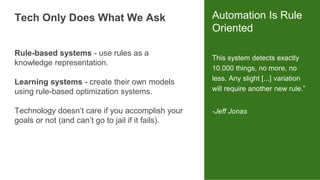 This system detects exactly
10,000 things, no more, no
less. Any slight [...] variation
will require another new rule.”
-Jeff Jonas
Automation Is Rule
Oriented
Rule-based systems - use rules as a
knowledge representation.
Learning systems - create their own models
using rule-based optimization systems.
Technology doesn’t care if you accomplish your
goals or not (and can’t go to jail if it fails).
Tech Only Does What We Ask
 