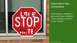 All technology is designed to
work under certain conditions.
Those conditions are built in
by their creators.
Photo: Cornell University
Automation Has
Constraints
 