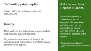 Substitution Myth is the
“belief on the part of
designers that automation
activities simply can be
substituted for human
activities without otherwise
affecting the operation of the
system.”
-Christofferson & Woods
Automation Cannot
Replace Humans
“How to make automated systems team players”
(2003)
Tasks performed within a system are
independent.
Technology Assumption
Most systems are networks of interdependent
and mutually adapted activities.
Cognitive demands are met through the
interaction and coordination of multiple people
(and machine agents).
Reality
 