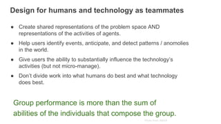 Photo from: NASA
Group performance is more than the sum of
abilities of the individuals that compose the group.
Design for humans and technology as teammates
● Create shared representations of the problem space AND
representations of the activities of agents.
● Help users identify events, anticipate, and detect patterns / anomolies
in the world.
● Give users the ability to substantially influence the technology’s
activities (but not micro-manage).
● Don’t divide work into what humans do best and what technology
does best.
 