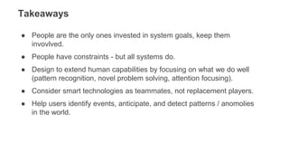 ● People are the only ones invested in system goals, keep them
invovlved.
● People have constraints - but all systems do.
● Design to extend human capabilities by focusing on what we do well
(pattern recognition, novel problem solving, attention focusing).
● Consider smart technologies as teammates, not replacement players.
● Help users identify events, anticipate, and detect patterns / anomolies
in the world.
Takeaways
 