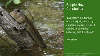 People Have
Constraints
“Everybody is a genius.
But if you judge a fish by
its ability to climb a tree, it
will live its whole life
believing that it is stupid.”
-Unknown
https://otterman.wordpress.com/2009/03/04/staying-
out-deep-water-the-giant-mudskipper/
 