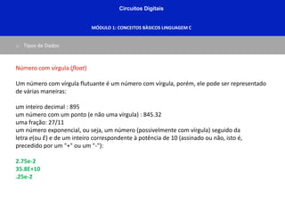 Circuitos Digitais
MÓDULO 1: CONCEITOS BÀSICOS LINGUAGEM C
o Tipos de Dados
Número com vírgula (float)
Um número com vírgula flutuante é um número com vírgula, porém, ele pode ser representado
de várias maneiras:
um inteiro decimal : 895
um número com um ponto (e não uma vírgula) : 845.32
uma fração: 27/11
um número exponencial, ou seja, um número (possivelmente com vírgula) seguido da
letra e(ou E) e de um inteiro correspondente à potência de 10 (assinado ou não, isto é,
precedido por um "+" ou um "-"):
2.75e-2
35.8E+10
.25e-2
 