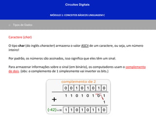 Circuitos Digitais
MÓDULO 1: CONCEITOS BÀSICOS LINGUAGEM C
o Tipos de Dados
Caractere (char)
O tipo char (do inglês character) armazena o valor ASCII de um caractere, ou seja, um número
inteiro!
Por padrão, os números são assinados, isso significa que eles têm um sinal.
Para armazenar informações sobre o sinal (em binário), os computadores usam o complemento
de dois. (obs: o complemento de 1 simplesmente vai inverter os bits.)
 