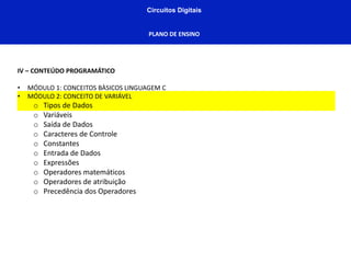 Circuitos Digitais
PLANO DE ENSINO
IV – CONTEÚDO PROGRAMÁTICO
• MÓDULO 1: CONCEITOS BÀSICOS LINGUAGEM C
• MÓDULO 2: CONCEITO DE VARIÁVEL
o Tipos de Dados
o Variáveis
o Saída de Dados
o Caracteres de Controle
o Constantes
o Entrada de Dados
o Expressões
o Operadores matemáticos
o Operadores de atribuição
o Precedência dos Operadores
 