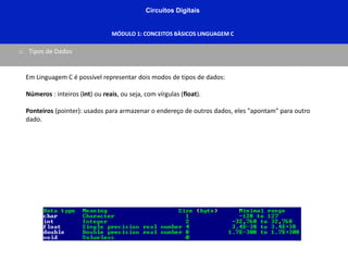 Circuitos Digitais
MÓDULO 1: CONCEITOS BÀSICOS LINGUAGEM C
o Tipos de Dados
Em Linguagem C é possível representar dois modos de tipos de dados:
Números : inteiros (int) ou reais, ou seja, com vírgulas (float).
Ponteiros (pointer): usados para armazenar o endereço de outros dados, eles "apontam" para outro
dado.
 