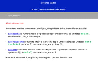Circuitos Digitais
MÓDULO 1: CONCEITOS BÀSICOS LINGUAGEM C
o Tipos de Dados
Número inteiro (int)
Um número inteiro é um número sem vírgula, que pode ser expresso em diferentes bases:
• Base decimal: o número inteiro é representado por uma sequência de unidades (de 0 a 9),
que não deve começar com o dígito 0.
• Base hexadecimal: o número inteiro é representado por uma sequência de unidades (de 0 a
9 ou de A a F (ou de a a f)), que deve começar com 0x ou 0X.
• Base octal: o número inteiro é representado por uma sequência de unidades (incluindo
apenas os dígitos de 0 a 7), que deve começar com 0.
Os inteiros ão assinados por padrão, o que significa que eles têm um sinal.
 