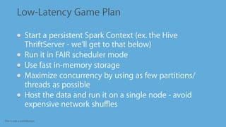 This is not a contribution
Low-Latency Game Plan
Start a persistent Spark Context (ex. the Hive
ThriftServer - we’ll get to that below)
Run it in FAIR scheduler mode
Use fast in-memory storage
Maximize concurrency by using as few partitions/
threads as possible
Host the data and run it on a single node - avoid
expensive network shuﬄes
 
