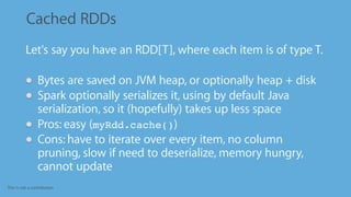 This is not a contribution
Cached RDDs
•
Let's say you have an RDD[T], where each item is of type T.
Bytes are saved on JVM heap, or optionally heap + disk
Spark optionally serializes it, using by default Java
serialization, so it (hopefully) takes up less space
Pros: easy (myRdd.cache())
Cons: have to iterate over every item, no column
pruning, slow if need to deserialize, memory hungry,
cannot update
 