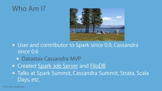 This is not a contribution
Who Am I?
User and contributor to Spark since 0.9, Cassandra
since 0.6
Datastax Cassandra MVP
Created Spark Job Server and FiloDB
Talks at Spark Summit, Cassandra Summit, Strata, Scala
Days, etc.
 