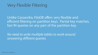 This is not a contribution
Very Flexible Filtering
•
Unlike Cassandra, FiloDB oﬀers very ﬂexible and
eﬃcient ﬁltering on partition keys. Partial key matches,
fast IN queries on any part of the partition key.
•
No need to write multiple tables to work around
answering diﬀerent queries.
 