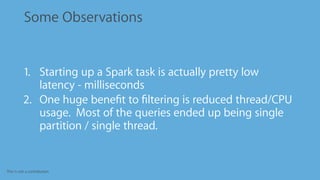 This is not a contribution
Some Observations
1. Starting up a Spark task is actually pretty low
latency - milliseconds
2. One huge beneﬁt to ﬁltering is reduced thread/CPU
usage. Most of the queries ended up being single
partition / single thread.
 