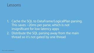 This is not a contribution
Lessons
1. Cache the SQL to DataFrame/LogicalPlan parsing.
This saves ~20ms per parse, which is not
insigniﬁcant for low-latency apps
2. Distribute the SQL parsing away from the main
thread so it's not gated by one thread
 