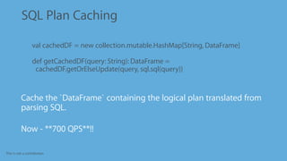 This is not a contribution
SQL Plan Caching
•
Cache the `DataFrame` containing the logical plan translated from
parsing SQL.
•
Now - **700 QPS**!!
val cachedDF = new collection.mutable.HashMap[String, DataFrame]
def getCachedDF(query: String): DataFrame =
cachedDF.getOrElseUpdate(query, sql.sql(query))
 