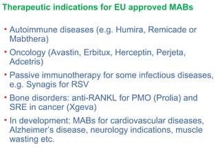 Therapeutic indications for EU approved MABs
• Autoimmune diseases (e.g. Humira, Remicade or
Mabthera)
• Oncology (Avastin, Erbitux, Herceptin, Perjeta,
Adcetris)
• Passive immunotherapy for some infectious diseases,
e.g. Synagis for RSV
• Bone disorders: anti-RANKL for PMO (Prolia) and
SRE in cancer (Xgeva)
• In development: MABs for cardiovascular diseases,
Alzheimer’s disease, neurology indications, muscle
wasting etc.
 