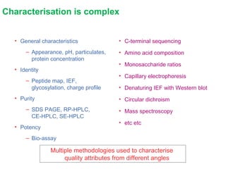 Characterisation is complex
• General characteristics
– Appearance, pH, particulates,
protein concentration
• Identity
– Peptide map, IEF,
glycosylation, charge profile
• Purity
– SDS PAGE, RP-HPLC,
CE-HPLC, SE-HPLC
• Potency
– Bio-assay
• C-terminal sequencing
• Amino acid composition
• Monosaccharide ratios
• Capillary electrophoresis
• Denaturing IEF with Western blot
• Circular dichroism
• Mass spectroscopy
• etc etc
Multiple methodologies used to characterise
quality attributes from different angles
 