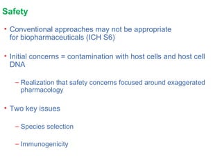 Safety
• Conventional approaches may not be appropriate
for biopharmaceuticals (ICH S6)
• Initial concerns = contamination with host cells and host cell
DNA
– Realization that safety concerns focused around exaggerated
pharmacology
• Two key issues
– Species selection
– Immunogenicity
 