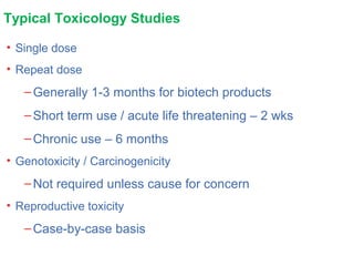 Typical Toxicology Studies
• Single dose
• Repeat dose
–Generally 1-3 months for biotech products
–Short term use / acute life threatening – 2 wks
–Chronic use – 6 months
• Genotoxicity / Carcinogenicity
–Not required unless cause for concern
• Reproductive toxicity
–Case-by-case basis
 